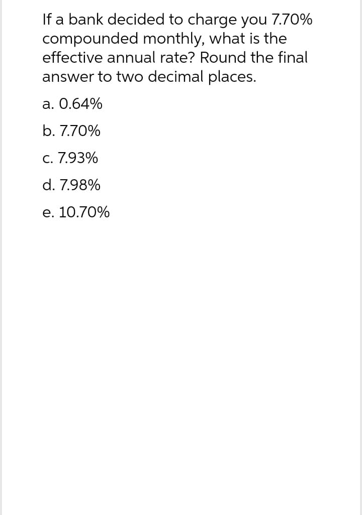 If a bank decided to charge you 7.70%
compounded monthly, what is the
effective annual rate? Round the final
answer to two decimal places.
a. 0.64%
b. 7.70%
c. 7.93%
d. 7.98%
e. 10.70%