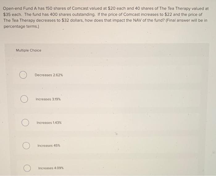 Open-end Fund A has 150 shares of Comcast valued at $20 each and 40 shares of The Tea Therapy valued at
$35 each. The fund has 400 shares outstanding. If the price of Comcast increases to $22 and the price of
The Tea Therapy decreases to $32 dollars, how does that impact the NAV of the fund? (Final answer will be in
percentage terms.)
Multiple Choice
Decreases 2.62%
Increases 3.19%
Increases 1.43%
Increases 45%
Increases 4.09%