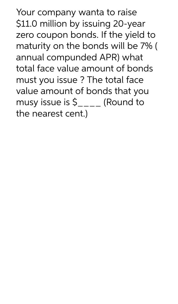 Your company wanta to raise
$11.0 million by issuing 20-year
zero coupon bonds. If the yield to
maturity on the bonds will be 7% (
annual compunded APR) what
total face value amount of bonds
must you issue? The total face
value amount of bonds that you
musy issue is $____ (Round to
the nearest cent.)