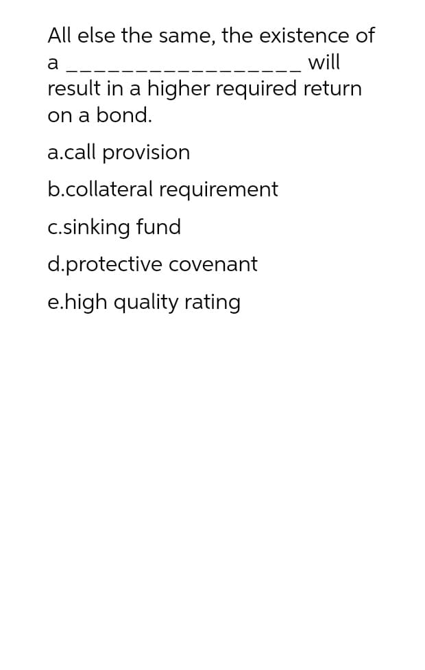 All else the same, the existence of
a
will
result in a higher required return
on a bond.
a.call provision
b.collateral requirement
c.sinking fund
d.protective covenant
e.high quality rating