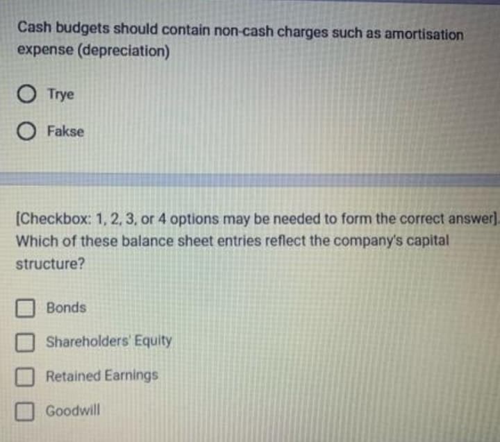 Cash budgets should contain non-cash charges such as amortisation
expense (depreciation)
O Trye
O Fakse
[Checkbox: 1, 2, 3, or 4 options may be needed to form the correct answer].
Which of these balance sheet entries reflect the company's capital
structure?
Bonds
Shareholders' Equity
Retained Earnings
Goodwill