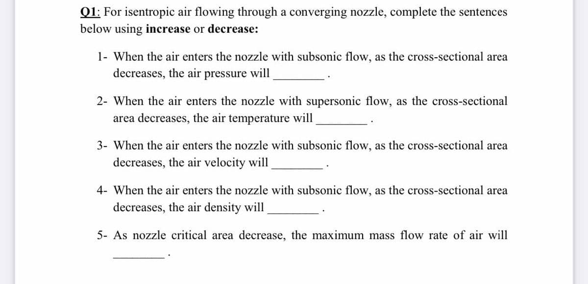 Q1: For isentropic air flowing through a converging nozzle, complete the sentences
below using incerease or decrease:
1- When the air enters the nozzle with subsonic flow, as the cross-sectional area
decreases, the air pressure will
2- When the air enters the nozzle with supersonic flow, as the cross-sectional
area decreases, the air temperature will
3- When the air enters the nozzle with subsonic flow, as the cross-sectional area
decreases, the air velocity will
4- When the air enters the nozzle with subsonic flow, as the cross-sectional area
decreases, the air density will,
5- As nozzle critical area decrease, the maximum mass flow rate of air will
