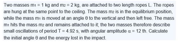 Two masses m₁ = 1 kg and m2 = 2 kg, are attached to two length ropes L. The ropes
are hung at the same point to the ceiling. The mass m2 is in the equilibrium position,
while the mass m1 is moved at an angle to the vertical and then left free. The mass
m₁ hits the mass m2 and remains attached to it; the two masses therefore describe
small oscillations of period T = 4.92 s, with angular amplitude a = 12 th. Calculate
the initial angle 8 and the energy lost in the impact.