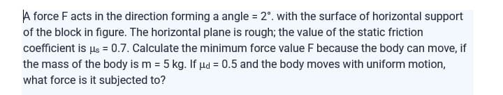 A force F acts in the direction forming a angle = 2°. with the surface of horizontal support
of the block in figure. The horizontal plane is rough; the value of the static friction
coefficient is us = 0.7. Calculate the minimum force value F because the body can move, if
the mass of the body is m = 5 kg. If ud = 0.5 and the body moves with uniform motion,
what force is it subjected to?