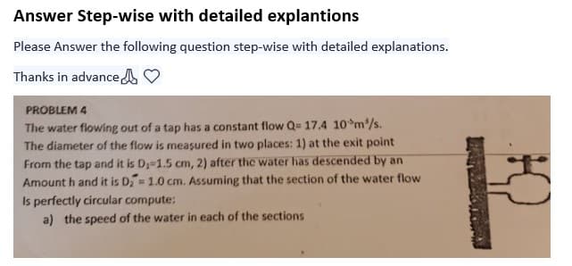 Answer Step-wise with detailed explantions
Please Answer the following question step-wise with detailed explanations.
Thanks in advance
PROBLEM 4
The water flowing out of a tap has a constant flow Q= 17.4 10 m³/s.
The diameter of the flow is measured in two places: 1) at the exit point
From the tap and it is D₁-1.5 cm, 2) after the water has descended by an
Amount h and it is D₂= 1.0 cm. Assuming that the section of the water flow
Is perfectly circular compute:
a) the speed of the water in each of the sections