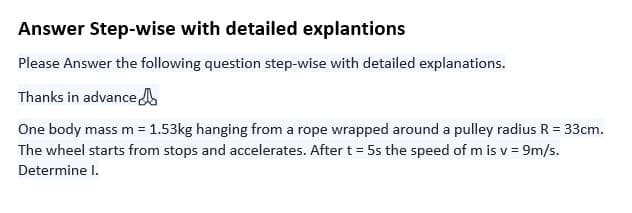 Answer Step-wise with detailed explantions
Please Answer the following question step-wise with detailed explanations.
Thanks in advance
One body mass m = 1.53kg hanging from a rope wrapped around a pulley radius R = 33cm.
The wheel starts from stops and accelerates. After t = 5s the speed of mis v = 9m/s.
Determine I.