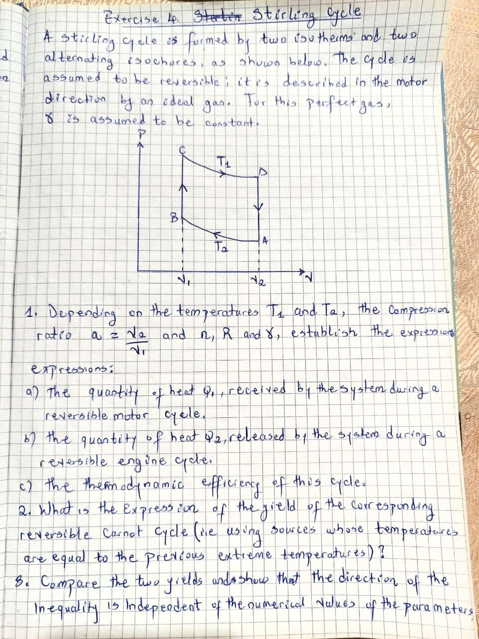 d
012
Exercise 4. Sterten Stirling Cycle
A sticking cycle is formed by two isotherms and two
alternating isochores, as shown below. The cy de us
assumed to be reversible; it is described in the motor
For this perfect gas,
direction by an
ideal
gas.
8 is assumed to be constant.
P
1. Depending
ratio
^
C
B
a
T₁
A
N
the
on
temperatures T₁ and To, the Compression
a = √₂ and n, R. and 8, establish the expression
Vi
expressions;
of the quantity of heat Qo, received by the system during a
reversible motor cycle.
67 the quantity of heat 22, released by the system during
eversible engine cycle.
c) the thermodynamic efficiency of this cycle.
2. What is the Expression of the field of the corresponding
reversible Carnot cycle (ile using sources whose temperatures.
are equal to the previous extreme temperatures)?
8. Compare the two grelds and a show that the direction
Inequality is independent of the numerical values of the parameters
the
of
a