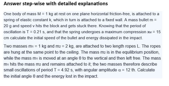 Answer step-wise with detailed explanations
One body of mass M = 1 kg at rest on one plane horizontal friction-free, is attached to a
spring of elastic constant k, which in turn is attached to a fixed wall. A mass bullet m =
20 g and speed v hits the block and gets stuck there. Knowing that the period of
oscillation is T = 0.21 s, and that the spring undergoes a maximum compression XM = 15
cm calculate the initial speed of the bullet and energy dissipated in the impact.
Two masses m₁ = 1 kg and m2 = 2 kg, are attached to two length ropes L. The ropes
are hung at the same point to the ceiling. The mass m2 is in the equilibrium position,
while the mass m₁ is moved at an angle 0 to the vertical and then left free. The mass
m1 hits the mass m2 and remains attached to it; the two masses therefore describe
small oscillations of period T = 4.92 s, with angular amplitude a = 12 th. Calculate
the initial angle 8 and the energy lost in the impact.
