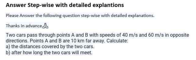 Answer Step-wise with detailed explantions
Please Answer the following question step-wise with detailed explanations.
Thanks in advance
Two cars pass through points A and B with speeds of 40 m/s and 60 m/s in opposite
directions. Points A and B are 10 km far away. Calculate:
a) the distances covered by the two cars.
b) after how long the two cars will meet.