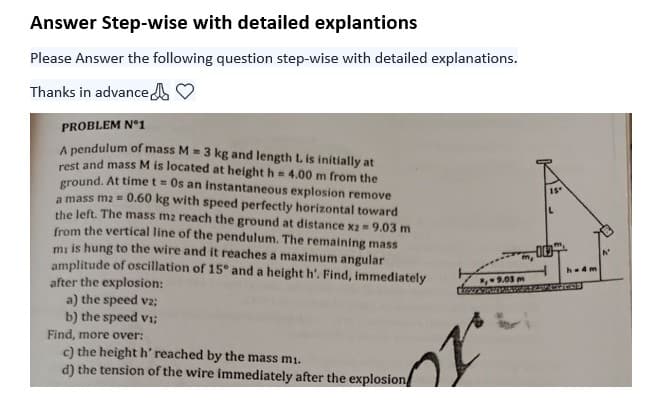 Answer Step-wise with detailed explantions
Please Answer the following question step-wise with detailed explanations.
Thanks in advance
PROBLEM N°1
A pendulum of mass M = 3 kg and length L is initially at
rest and mass M is located at height h = 4.00 m from the
ground. At time t = Os an instantaneous explosion remove
a mass m2 = 0.60 kg with speed perfectly horizontal toward
the left. The mass m2 reach the ground at distance x2 = 9.03 m
from the vertical line of the pendulum. The remaining mass
mi is hung to the wire and it reaches a maximum angular
amplitude of oscillation of 15° and a height h'. Find, immediately
after the explosion:
a) the speed v2;
b) the speed vi;
Find, more over:
c) the height h' reached by the mass mi.
d) the tension of the wire immediately after the explosion
m,
,-9.03 m
27
15
00
h-4m
STRATED
N