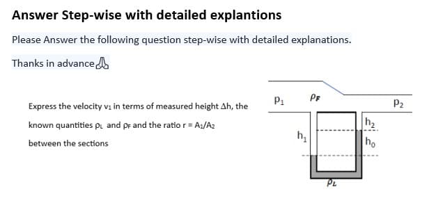 Answer Step-wise with detailed explantions
Please Answer the following question step-wise with detailed explanations.
Thanks in advance
Express the velocity v₁ in terms of measured height Ah, the
known quantities PL and PF and the ratio r = A₁/A2
between the sections
P₁
h₁
PF
PL
h₂
ho
P₂