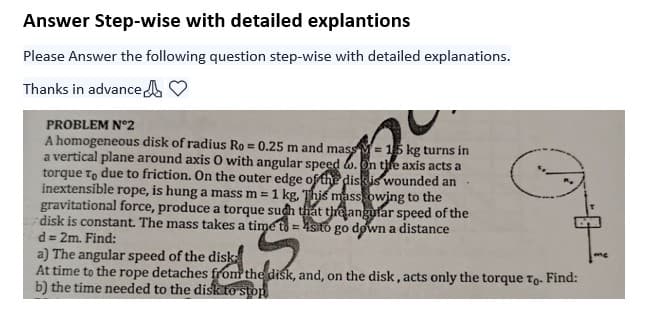 Answer Step-wise with detailed explantions
Please Answer the following question step-wise with detailed explanations.
Thanks in advance
PROBLEM Nº2
A homogeneous disk of radius Ro= 0.25 m and mass= 15 kg turns in
a vertical plane around axis O with angular speed. On the axis acts a
torque To due to friction. On the outer edge of the disk is wounded an
inextensible rope, is hung a mass m = 1 kg. This mass owing to the
gravitational force, produce a torque such that the angular speed of the
disk is constant. The mass takes a time to sto go down a distance
d = 2m. Find:
E
a) The angular speed of the disk:
At time to the rope detaches from the disk, and, on the disk, acts only the torque To- Find:
b) the time needed to the disk to stop
me