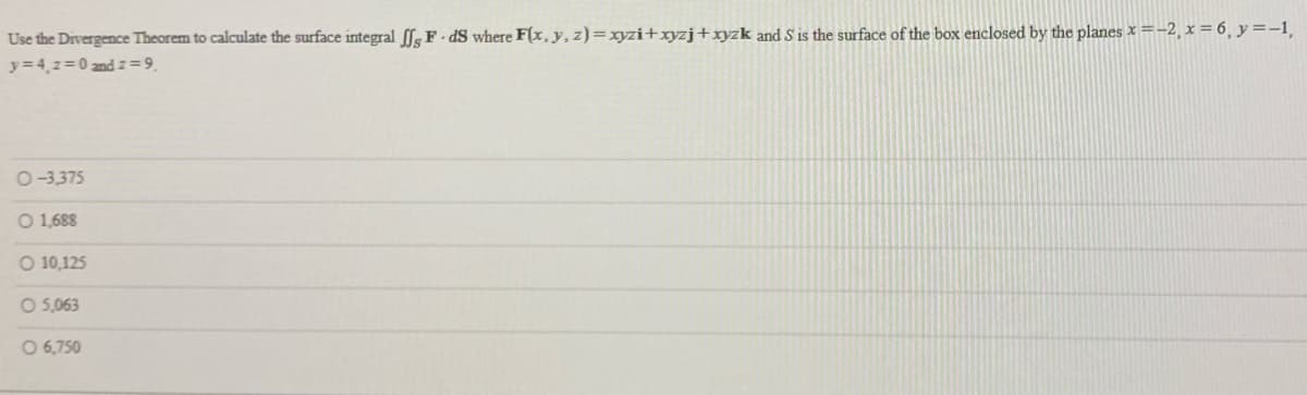 Use the Divergence Theorem to calculate the surface integral fg F- dS where F(x, y, z)= xyzi+xyzj+xyzk and S is the surface of the box enclosed by the planes x =-2, x = 6, y=-1,
y=4,z=0 and z =9.
O-3,375
O 1,688
O 10,125
O 5,063
O 6,750
