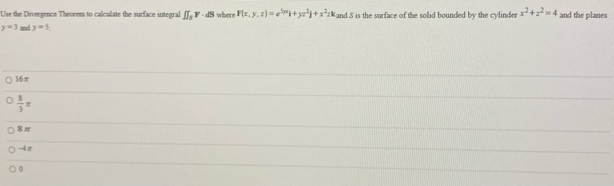 Use the Divergence Theorem to calculate the surface integral fg F- dS where F(x, y, z)= e>"i+yz²j+x²zkand S is the surface of the solid bounded by the cylinder x+zt = 4 and the planes
y= 3 and y=5.
O 167
O 87
0 47
00
