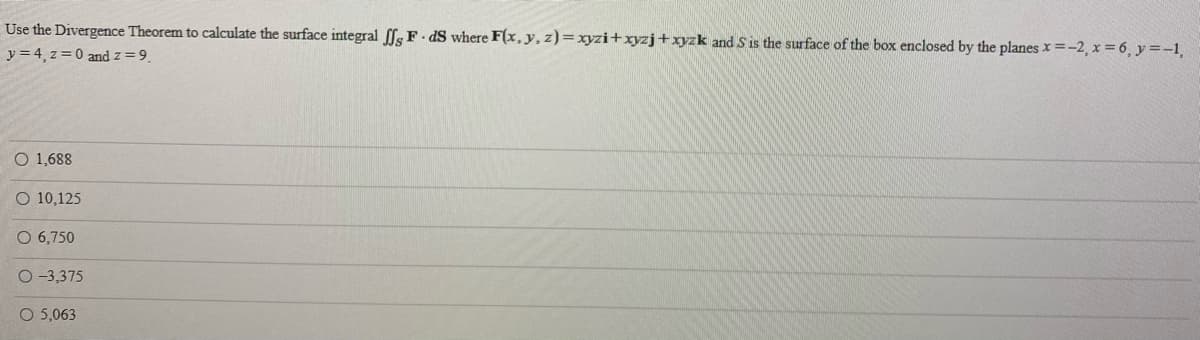 Use the Divergence Theorem to calculate the surface integral ffs F - dS where F(x,y, z)=xyzi+xyzj+xyzk and S is the surface of the box enclosed by the planes x=-2, x = 6, y =-1
y = 4, z = 0 and z=9
O 1,688
O 10,125
O 6,750
O -3,375
O 5,063
