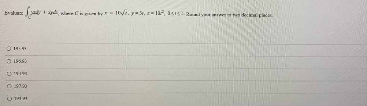 Evaluate
|yzdy + xydz where C is given by x = 10t, y= 3t, z= 10r, 0stS1. Round your answer to two decimal places.
O 195.93
O 196.93
O 194.93
O 197,93
O 193.93
