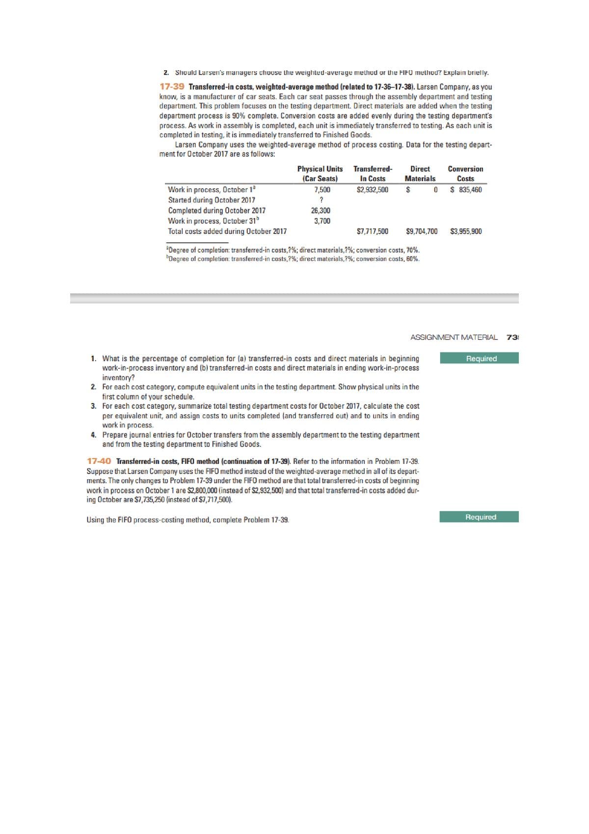 2. Should Larsen's managers choose the weighted-average methud or the FIFO method? Explain brietly.
17-39 Transferred-in costs, weighted-average method (related to 17-36-17-38). Larsen Company, as you
know, is a manufacturer of car seats. Each car seat passes through the assembly department and testing
department. This problem focuses on the testing department. Direct materials are added when the testing
department process is 90% complete. Conversion costs are added evenly during the testing department's
process. As work in assembly is completed, each unit is immediately transferred to testing. As each unit is
completed in testing, it is immediately transferred to Finished Goods.
Larsen Company uses the weighted-average method of process costing. Data for the testing depart-
ment for October 2017 are as follows:
Physical Units
(Car Seats)
Transferred-
In Costs
Direct
Conversion
Materials
Costs
$ 835,460
Work in process, October 1
Started during October 2017
Completed during October 2017
Work in process, October 31
Total costs added during October 2017
7,500
$2,932,500
$
26,300
3,700
$7,717,500
$9,704,700
$3,955,900
'Degree of completion: transferred-in costs,?%; direct materials,7%; conversion costs, 70%.
"Degree of completion: transferred-in costs,?%; direct materials,?%; conversion costs, 60%.
ASSIGNMENT MATERIAL
73!
1. What is the percentage of completion for (a) transferred-in costs and direct materials in beginning
work-in-process inventory and (b) transferred-in costs and direct materials in ending work-in-process
inventory?
2. For each cost category, compute equivalent units in the testing department. Show physical units in the
first column of your schedule.
3. For each cost category, summarize total testing department costs for October 2017, calculate the cost
per equivalent unit, and assign costs to units completed (and transferred out) and to units in ending
work in process.
4. Prepare journal entries for October transfers from the assembly department to the testing department
and from the testing department to Finished Goods.
Required
17-40 Transferred-in costs, FIFO method (continuation of 17-39). Refer to the information in Problem 17-39.
Suppose that Larsen Company uses the FIFO method instead of the weighted-average method in all of its depart-
ments. The only changes to Problem 17-39 under the FIFO method are that total transferred-in costs of beginning
work in process on October 1 are $2,800,000 (instead of $2,932,500) and that total transferred-in costs added dur-
ing October are $7,735,250 (instead of $7,717,500).
Using the FIFO process-costing method, complete Problem 17-39.
Required
