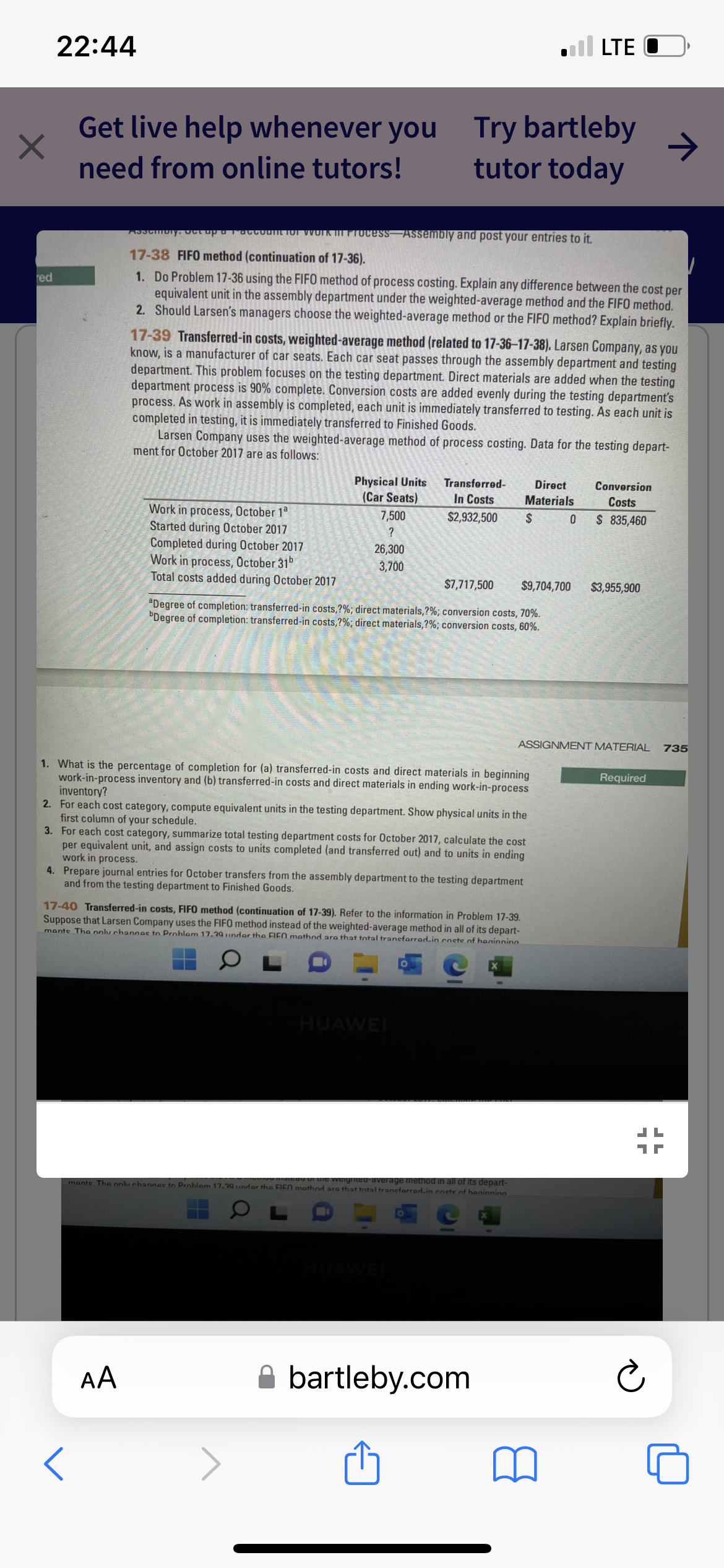 ×
red
22:44
Get live help whenever you
need from online tutors!
Work in process, October 1ª
Started during October 2017
Assemory. Get up a account for work in Process Assembly and post your entries to it.
17-38 FIFO method (continuation of 17-36).
1. Do Problem 17-36 using the FIFO method of process costing. Explain any difference between the cost per
equivalent unit in the assembly department under the weighted-average method and the FIFO method.
2. Should Larsen's managers choose the weighted-average method or the FIFO method? Explain briefly.
17-39 Transferred-in costs, weighted-average method (related to 17-36-17-38). Larsen Company, as you
know, is a manufacturer of car seats. Each car seat passes through the assembly department and testing
department. This problem focuses on the testing department. Direct materials are added when the testing
department process is 90% complete. Conversion costs are added evenly during the testing department's
process. As work in assembly is completed, each unit is immediately transferred to testing. As each unit is
completed in testing, it is immediately transferred to Finished Goods.
Larsen Company uses the weighted-average method of process costing. Data for the testing depart-
ment for October 2017 are as follows:
Completed during October 2017
Work in process, October 31
Total costs added during October 2017
Physical Units
(Car Seats)
7,500
?
AA
26,300
3,700
Try bartleby
tutor today
Transferred-
In Costs
$2,932,500
$7,717,500 $9,704,700
"Degree of completion: transferred-in costs,?%; direct materials, ?%; conversion costs, 70%.
Degree of completion: transferred-in costs,?%; direct materials, ?%; conversion costs, 60%.
1. What is the percentage of completion for (a) transferred-in costs and direct materials in beginning
work-in-process inventory and (b) transferred-in costs and direct materials in ending work-in-process
inventory?
2. For each cost category, compute equivalent units in the testing department. Show physical units in the
first column of your schedule.
3. For each cost category, summarize total testing department costs for October 2017, calculate the cost
per equivalent unit, and assign costs to units completed (and transferred out) and to units in ending
work in process.
4. Prepare journal entries for October transfers from the assembly department to the testing department
and from the testing department to Finished Goods.
HUAWEI
17-40 Transferred-in costs, FIFO method (continuation of 17-39). Refer to the information in Problem 17-39.
Suppose that Larsen Company uses the FIFO method instead of the weighted-average method in all of its depart-
mante The only channes to Prohlam 17.29 under the FIFO mathod are that total tranefarrad.in enete of haninninn
mante The only channes to Prohlam 17.29 indar the FIFO mothnd are that total tranefarrad.in enete of haninninn
stead of the weighted average method in all of its depart-
Direct
Materials
$
bartleby.com
LTE
Conversion
Costs
0 $ 835,460
ASSIGNMENT MATERIAL
$3,955,900
Required
17
Ć
JL
735