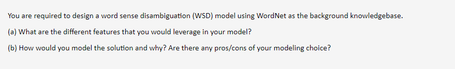 You are required to design a word sense disambiguation (WSD) model using WordNet as the background knowledgebase.
(a) What are the different features that you would leverage in your model?
(b) How would you model the solution and why? Are there any pros/cons of your modeling choice?
