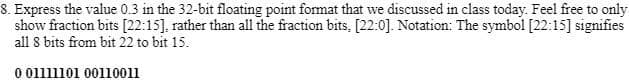 8. Express the value 0.3 in the 32-bit floating point format that we discussed in class today. Feel free to only
show fraction bits [22:15], rather than all the fraction bits, [22:0]. Notation: The symbol [22:15] signifies
all 8 bits from bit 22 to bit 15.
0 01111101 00110011
