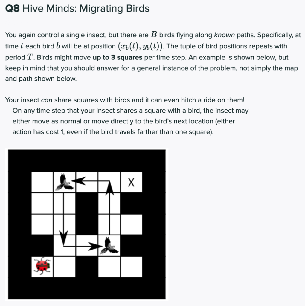 Q8 Hive Minds: Migrating Birds
You again control a single insect, but there are B birds flying along known paths. Specifically, at
time t each bird b will be at position (x¿(t), Yb(t)). The tuple of bird positions repeats with
period T. Birds might move up to 3 squares per time step. An example is shown below, but
keep in mind that you should answer for a general instance of the problem, not simply the map
and path shown below.
Your insect can share squares with birds and it can even hitch a ride on them!
On any time step that your insect shares a square with a bird, the insect may
either move as normal or move directly to the bird's next location (either
action has cost 1, even if the bird travels farther than one square).
