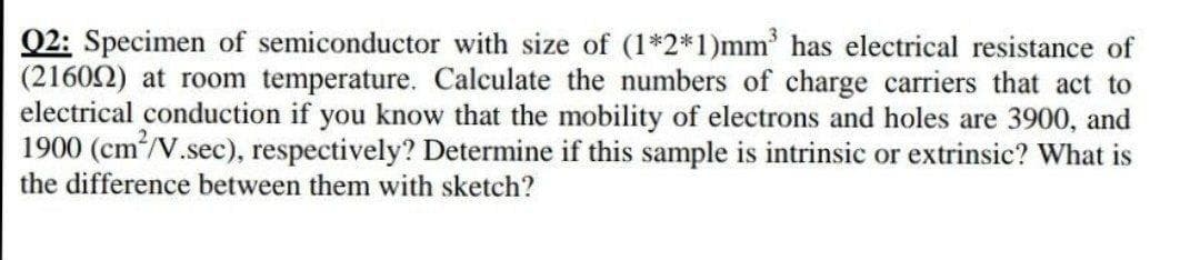 Q2: Specimen of semiconductor with size of (1*2*1)mm has electrical resistance of
(21602) at room temperature. Calculate the numbers of charge carriers that act to
electrical conduction if you know that the mobility of electrons and holes are 3900, and
1900 (cm/V.sec), respectively? Determine if this sample is intrinsic or extrinsic? What is
the difference between them with sketch?
