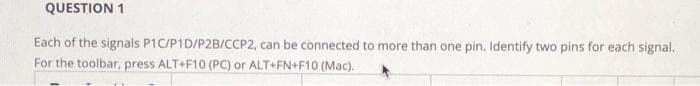 QUESTION 1
Each of the signals P1C/P1D/P2B/CCP2, can be connected to more than one pin. Identify two pins for each signal.
For the toolbar, press ALT+F10 (PC) or ALT+FN+F10 (Mac).
