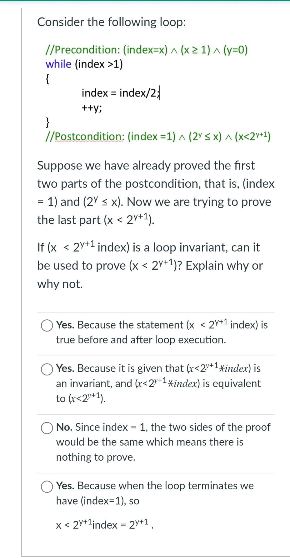 Consider the following loop:
//Precondition: (index=x) ^ (x 2 1) ^ (y=0)
while (index >1)
{
index = index/2;
++y;
}
//Postcondition: (index =1) ^ (2° < x) ^ (x<2♥+1)
Suppose we have already proved the first
two parts of the postcondition, that is, (index
= 1) and (2Y < x). Now we are trying to prove
%D
the last part (x < 2y+1).
If (x < 2Y+1 index) is a loop invariant, can it
be used to prove (x < 2Y+1)? Explain why or
why not.
Yes. Because the statement (x < 2y+1 index) is
true before and after loop execution.
O Yes. Because it is given that (r<2+1*index) is
an invariant, and (x<2+1xindex) is equivalent
to (r<2+1).
O No. Since index = 1, the two sides of the proof
would be the same which means there is
nothing to prove.
Yes. Because when the loop terminates we
have (index=1), so
x < 2y+1index = 2y+1
