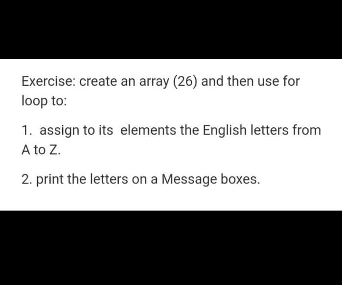 Exercise: create an array (26) and then use for
loop to:
1. assign to its elements the English letters from
A to Z.
2. print the letters on a Message boxes.
