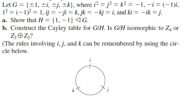 Let G = {±1, ±i, ±j, ±k}, where i? = j² = k² = –1, -i = (-1)i,
12 = (-1)2 = 1, ij = - ji = k, jk = –kj = i, and ki = –ik = j.
a. Show that H = {1, – 1} 4G.
b. Construct the Cayley table for G/H. Is GIH isomorphic to Z4 or
ZOZ?
(The rules involving i, j, and k can be remembered by using the cir-
cle below.
