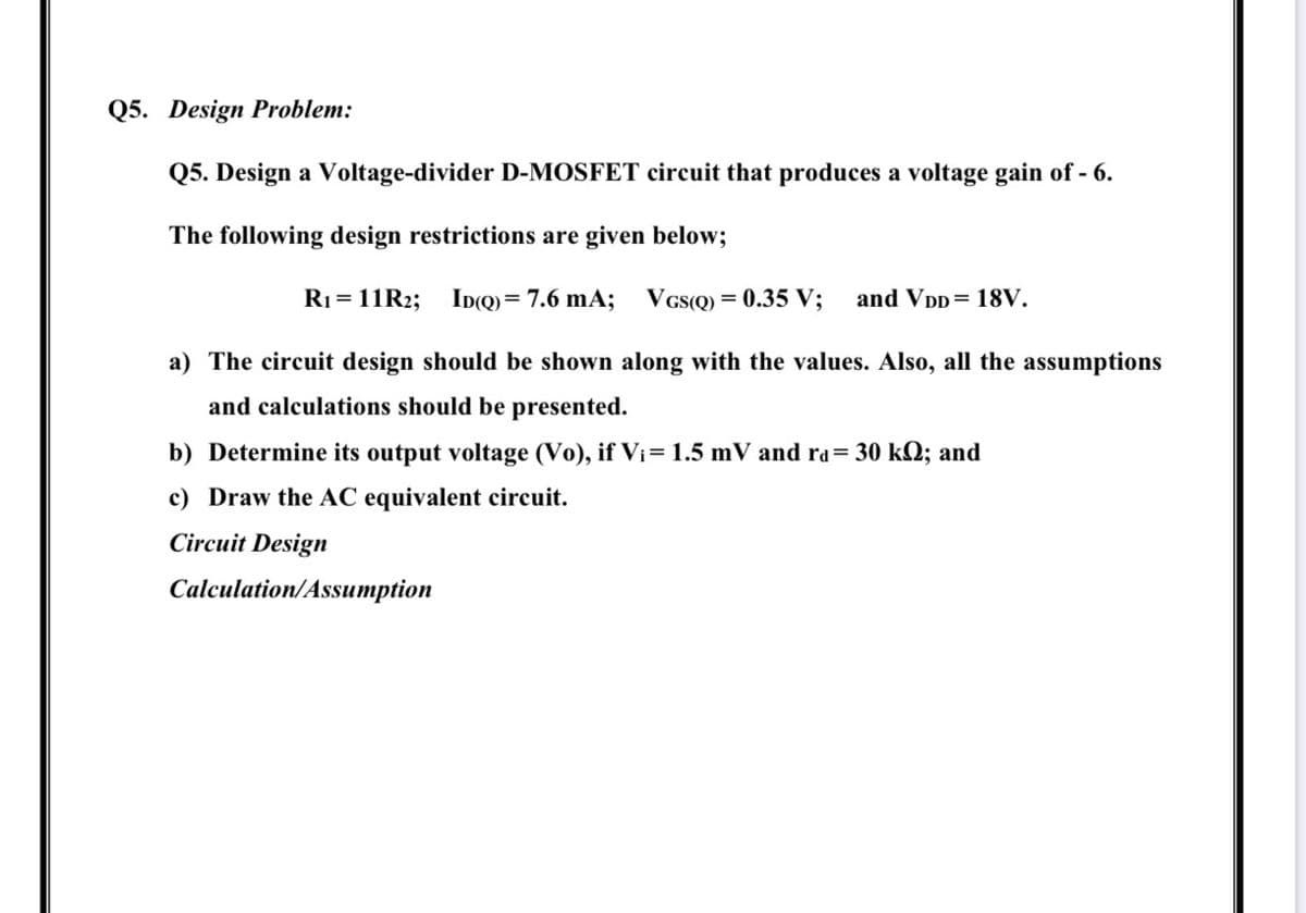 Q5. Design Problem:
Q5. Design a Voltage-divider D-MOSFET circuit that produces a voltage gain of - 6.
The following design restrictions are given below;
R1 = 11R2; ID(Q)= 7.6 mA;
VGs(Q)
= 0.35 V;
and VDD= 18V.
a) The circuit design should be shown along with the values. Also, all the assumptions
and calculations should be presented.
b) Determine its output voltage (Vo), if Vi= 1.5 mV and ra= 30 kQ; and
c) Draw the AC equivalent circuit.
Circuit Design
Calculation/Assumption
