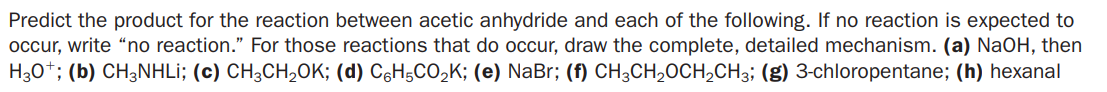 Predict the product for the reaction between acetic anhydride and each of the following. If no reaction is expected to
occur, write “no reaction." For those reactions that do occur, draw the complete, detailed mechanism. (a) NaOH, then
H30*; (b) CH3NHLİ; (c) CH;CH,OK; (d) C6H5CO,K; (e) NaBr; (f) CH3CH,OCH,CH3; (g) 3-chloropentane; (h) hexanal
