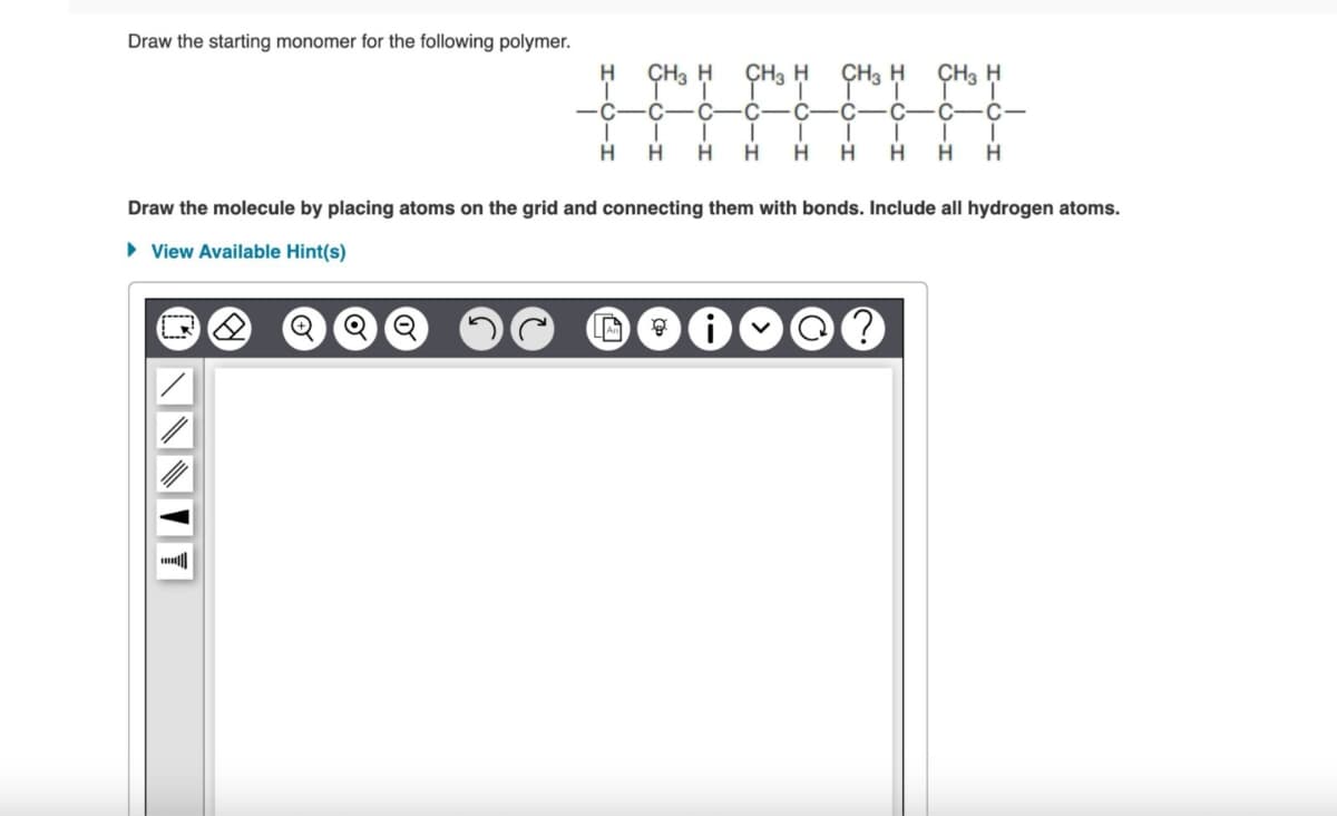 Draw the starting monomer for the following polymer.
ⒸNNNIY
/
✪
C
I
H
O O
CH3 H
C C
I
I
H H
CH3 H
A g
CH3 H
C
I
H H H
Draw the molecule by placing atoms on the grid and connecting them with bonds. Include all hydrogen atoms.
View Available Hint(s)
-I
CH3 H
சீ!
C
C
C
I I I
H H H