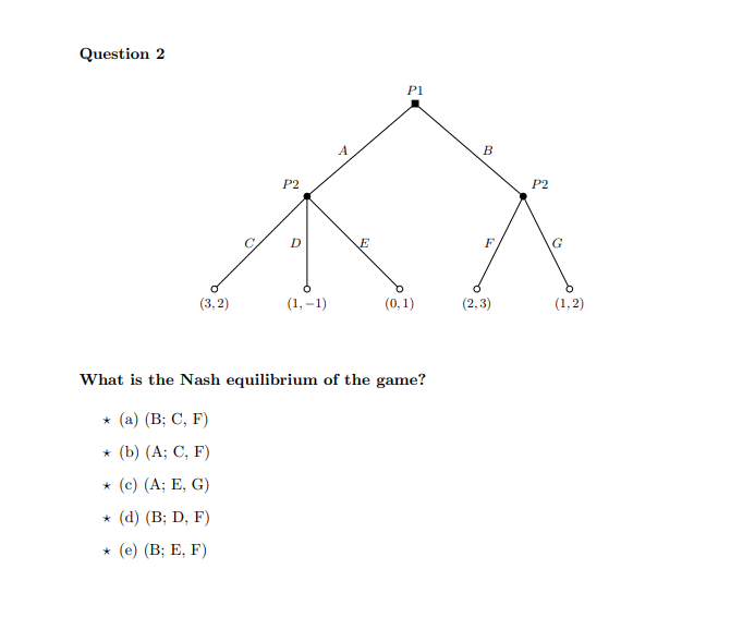 Question 2
(3,2)
P2
D
(1,-1)
A
E
P1
(0, 1)
What is the Nash equilibrium of the game?
* (a) (B; C, F)
* (b) (A; C, F)
* (c) (A; E, G)
* (d) (B; D, F)
* (e) (B; E, F)
B
F
(2,3)
P2
G
(1,2)