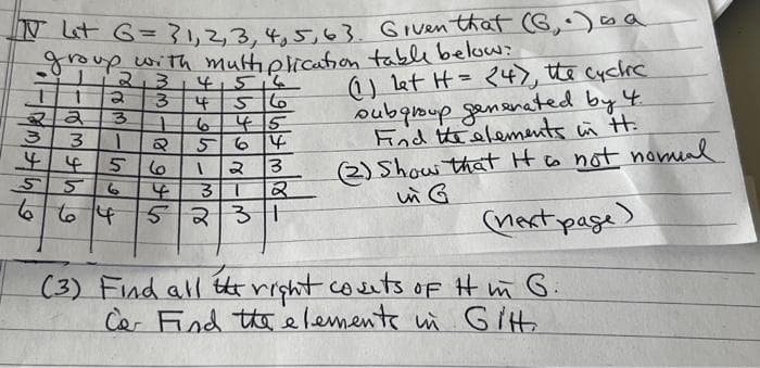 N Let G = 31, 2, 3, 4, 5, 63. Given that (G, .) ∞s a
group with multiplication table below?
T 1
22
3
141514
3
4
56
3 1 6 45
3
44 5
55
Q 564
1 2 3
3 1 2
664 52 31
الوان - 6
ما
(1) let H = 24), the cyclic
subgroup generated by 4.
Find the elements in H.
(2) Show that it is not nomal
in G
(next page)
(3) Find all the right cosets of it in G.
Car Find the elements in Git