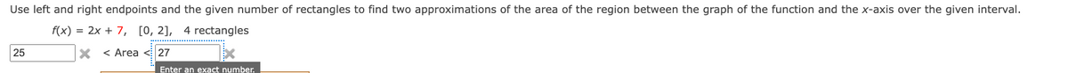 Use left and right endpoints and the given number of rectangles to find two approximations of the area of the region between the graph of the function and the x-axis over the given interval.
f(x) = 2x + 7, [0, 2], 4 rectangles
X < Area < 27
25
Enter an exact number.