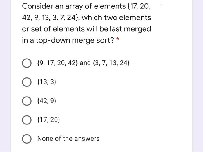 Consider an array of elements {17, 20,
42, 9, 13, 3, 7, 24}, which two elements
or set of elements will be last merged
in a top-down merge sort? *
O {9, 17, 20, 42} and (3, 7, 13, 24}
{13, 3}
O (42, 9}
O (17, 20}
None of the answers
