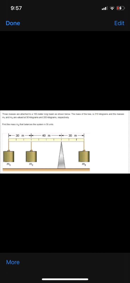 9:57
Done
Edit
Three masses are attached to a 100-meter long beam as shown below. The mass of the bea, is 210 kilograms and the masses
my and mg are valued at 50 kilograms and 300 kilograms, respectively.
Find the mass m2 that balances the system in SI units
30 m
40 m
30 m-
m2
More
