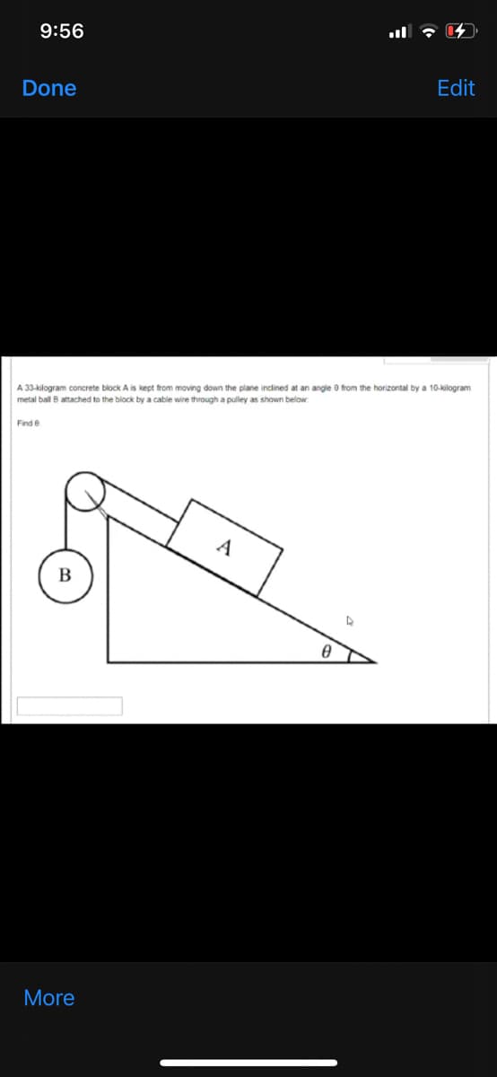 9:56
Edit
Done
A 33-kilogram concrete block A is kept from moving down the plane inclined at an angle 0 from the horizontal by a 10-kilogram
metal ball B attached to the block by a cable wire through a pulley as shown below
Find e
A
В
More
