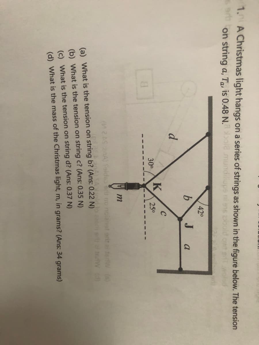 1.0 A Christmas light hangs on a series of strings as shown in the figure below. The tension
sart
on string a, Ta, is 0.48 N.
ol8 mundiliups ni ens bold
420
Ja
d
C
K
30°
25°
B.
2ASnA) felde eri no noianat erit ei derW (s)
1eW (d)
(a) What is the tension on string b? (Ans: 0.22 N)
(b) What is the tension on string c? (Ans: 0.35 N)
(c) What is the tension on string d? (Ans: 0.37 N)
(d) What is the mass of the Christmas light, m, in grams? (Ans: 34 grams)
