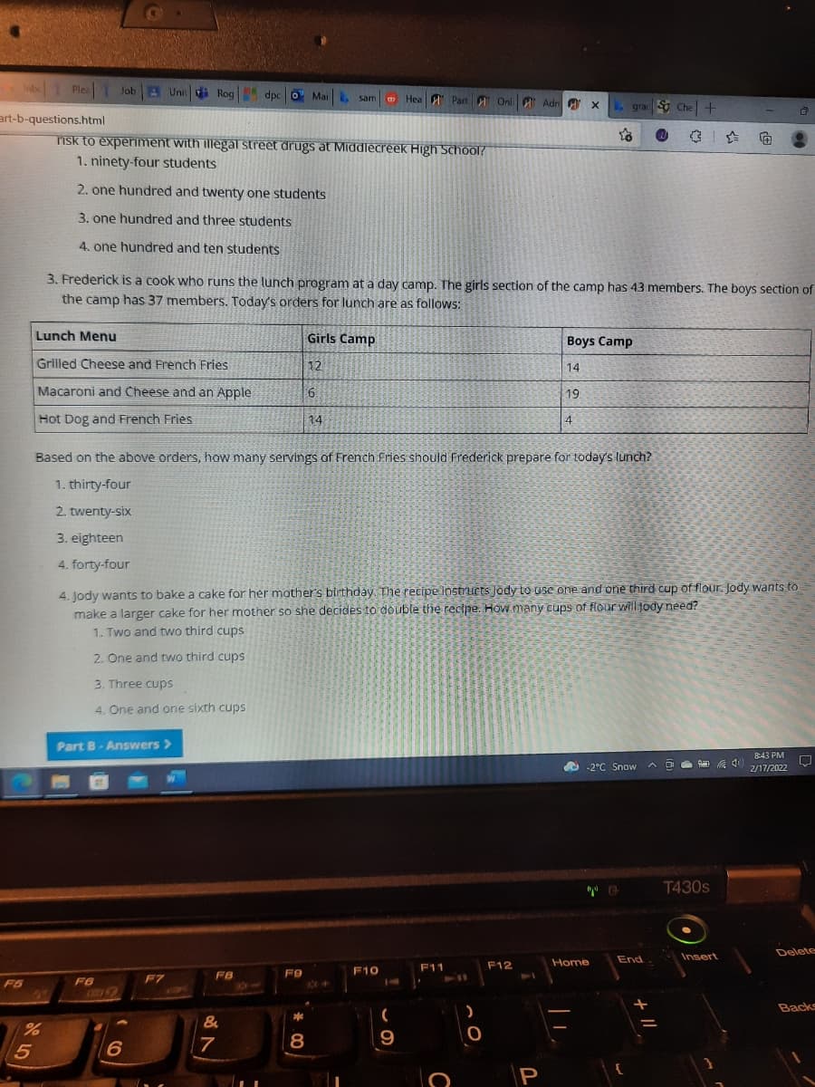 Inbe1 Plea1
Job Unit
Rog dpc 0 MaiL
Hea Part A Onl Adn A x
grac Che +
art-b-questions.html
Tisk to experiment with illegal street drugs at Middlecreek High School?
1. ninety-four students
2. one hundred and twenty one students
3. one hundred and three students
4. one hundred and ten students
3. Frederick is a cook who runs the lunch program at a day camp. The girls section of the camp has 43 members. The boys section of
the camp has 37 members. Today's orders for lunch are as followws:
Lunch Menu
Girls Camp
Boys Camp
Grilled Cheese and French Fries
12
14
Macaroni and Cheese and an Apple
6
9.
19
Hot Dog and French Fries
14
4
Based on the above orders, how many servings of French Fries should Frederick prepare for today's lunch?
1. thirty-four
2. twenty-six
3. eighteen
4. forty-four
4. Jody wants to bake a cake for her mother's birthday. The recipe instructs Jody to use one and one third cup of flour. Jody wants to
make a larger cake for her mother so she decides to double the recipe. How many cups of flour will jody need?
1. Two and two third cups
2. One and two third cups
3. Three cups
4. One and one sixth cups
Part B-Answers >
843 PM
O -2°C Snow A
中
2/17/2022
T430s
Delete
End
Insert
F12
Home
F10
F11
FB
FB
14
F7
411
F6
149
F5
14
COV
Backs
&
7
9
P
