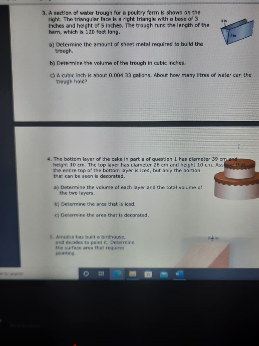 3. A section of water trough for a poultry farm Is shown on the
right. The triangular face is a right triangle with a base of 3
Inches and helight of 5 Inches. The trough runs the length of the
barm, which is 120 feet long.
3 in.
5 in
a) Determine the amount of sheet metal required to build the
trough.
b) Determine the volume of the trough in cubic inches.
c) A cubic inch is about 0.004 33 gallons. About how many litres of water can the
trough hold?
4. The bottom layer of the cake in part a of question 1 has diameter 39 cm and
height 10 cm. The top layer has diameter 26 cm and height 10 cm. Assome that
the entire top of the bottom layer is iced, but only the portion
that can be seen is decorated.
a) Determine the volume of each layer and the total volume of
the two layers.
b) Determine the area that is iced.
C) Determine the area that is decorated.
5. Amutha has built a birdhouse,
and decides to paint it. Determine
the surface area that requires
painting.
arch

