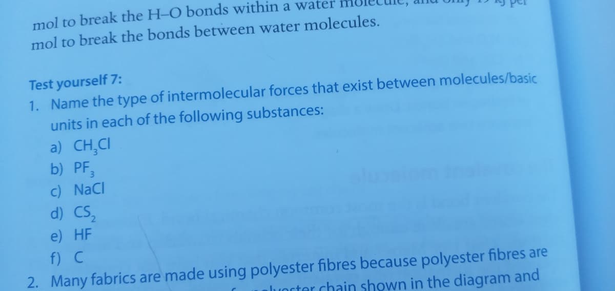 mol to break the H-O bonds within a water
mol to break the bonds between water molecules.
Test yourself 7:
1. Name the type of intermolecular forces that exist between molecules/basic
units in each of the following substances:
a) CH,CI
b) PF,
c) NaCI
d) CS,
e) HF
f) C
2. Many fabrics are made using polyester fibres because polyester fibres are
luorter chain shown in the diagram and
