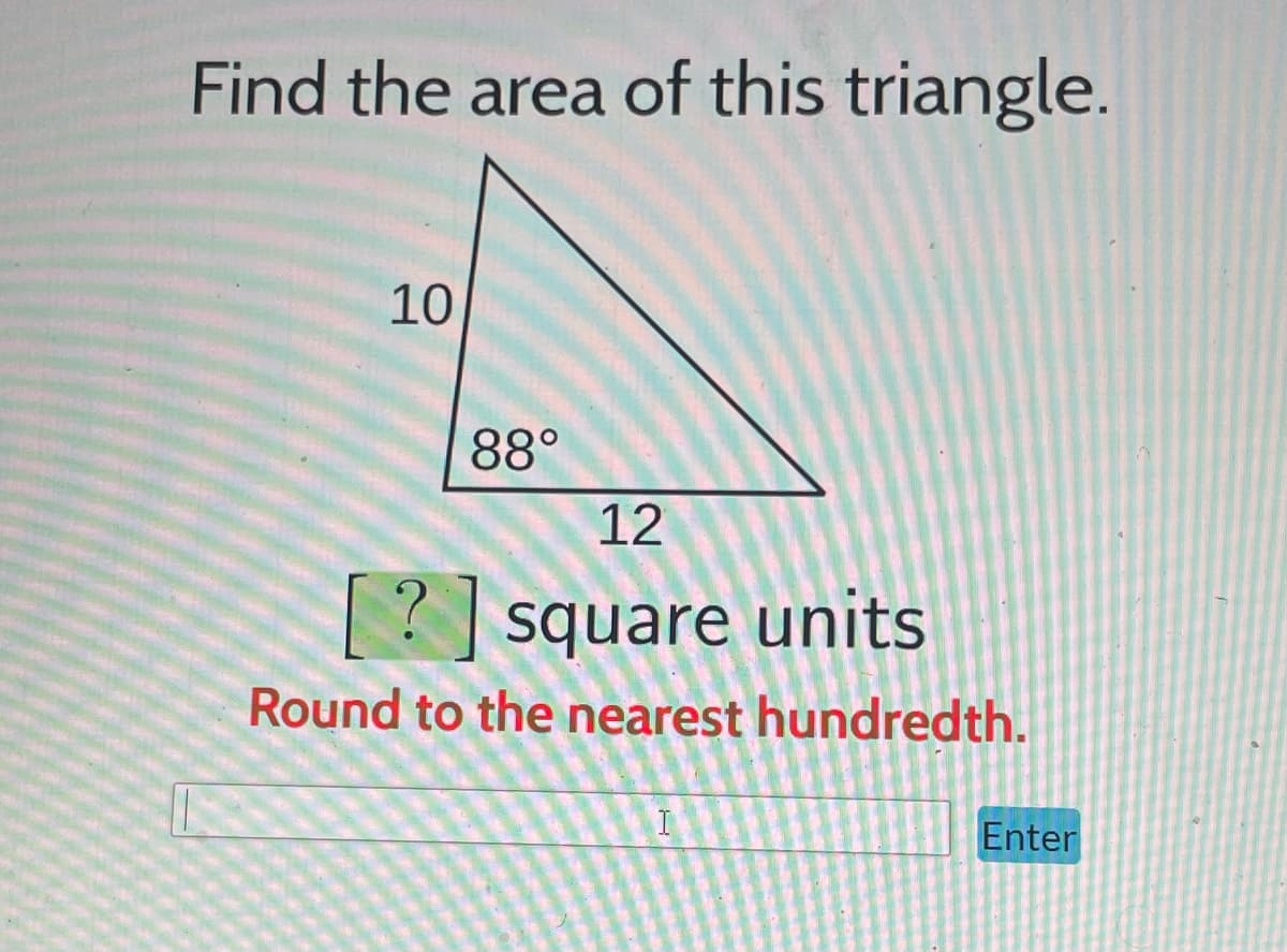 ## Finding the Area of a Triangle

To find the area of a triangle, you can use the formula: 
\[ \text{Area} = \frac{1}{2} \times \text{base} \times \text{height} \]

### Example Problem:
#### Problem Statement:
Find the area of this triangle.

#### Triangle Details:
- A right-angle triangle is depicted with one side labeled 10 units (which we shall consider as the height) and another side labeled 12 units (which can be considered the base). The angle between these two is shown as 88°.

#### Calculation:
Given that the base \(b = 12\) units and the height \(h = 10\) units, the area \(A\) of the triangle can be calculated as:
\[ A = \frac{1}{2} \times 12 \times 10 \]
\[ A = \frac{1}{2} \times 120 \]
\[ A = 60 \text{ square units} \]

So, the area of the triangle is 60 square units.

#### Instructions:
Please enter the answer in the box below and click "Enter." Ensure that you round your answer to the nearest hundredth if necessary.

[      ] (Enter)

**Note:** For this particular problem, rounding to the nearest hundredth is not necessary because the answer is a whole number.

This problem helps in understanding how to apply the basic area formula for triangles, which is essential for solving geometric problems.