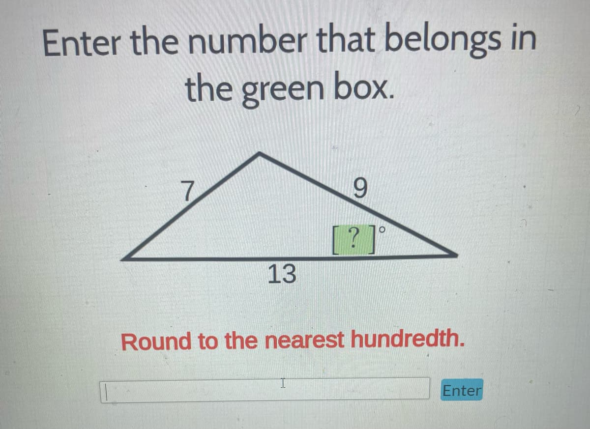 **Educational Website Task**

**Title:** Determine the Angle in a Triangle

**Description:**
Please enter the number that belongs in the green box.

In the given triangle, the sides are labeled with the following lengths:
- Side opposite to the angle \(7\)
- Side adjacent to the angle \(9\)
- Hypotenuse \(13\)

The angle in question is marked with a "?" inside a green box.

**Instructions:**
1. Use the triangle's given dimensions to find the missing angle.
2. The value should be input in degrees.
3. Round your answer to the nearest hundredth.

**Visual Aid:**
The diagram shows a triangle with the following labels:
- Side \(7\) (left side)
- Side \(9\) (right side)
- Hypotenuse \(13\) (base)
- The angle opposite to the \(9\) side is marked as \("?°\) and highlighted with a green box.

**Answer Section:**
Please enter the calculated angle in the input box below and click "Enter."

**Submit Answer:**
[Input Box] (Enter your answer)
[Submit Button] (Enter)

**Note:** Make sure to round your final answer to the nearest hundredth.