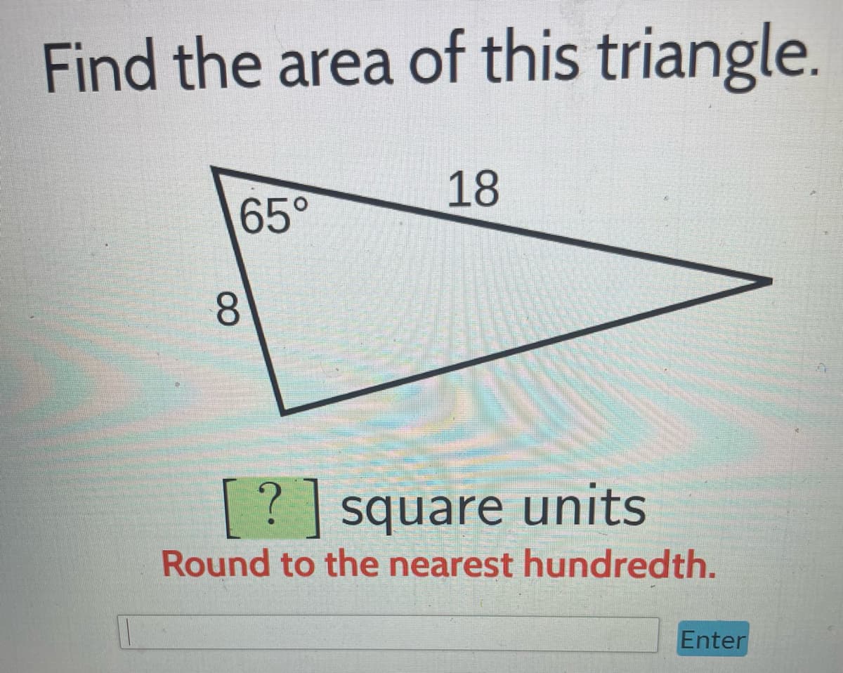 **Find the area of this triangle.**

The image contains a triangle with the following features:

- One side of the triangle is labeled as 18 units.
- Another side of the triangle is labeled as 8 units.
- The angle between these two sides is labeled as 65 degrees.

The instructions below the triangle are:

**? square units**
Round to the nearest hundredth.

Below this text, there is a text entry box followed by an "Enter" button. This is likely for inputting the calculated area.

To solve for the area of a triangle given two sides and the included angle, you can use the formula:

\[
\text{Area} = \frac{1}{2}ab\sin(C)
\]

where:
- \(a\) and \(b\) are the lengths of the sides (8 and 18 units respectively)
- \(C\) is the included angle (65 degrees)