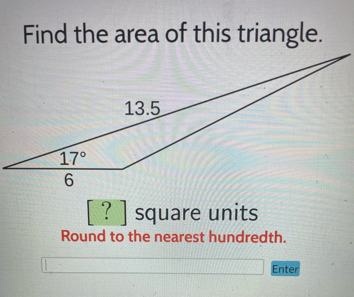 **Find the Area of this Triangle**

To calculate the area of the given triangle, use the following information and steps:

### Given:
- One side length: 6 units
- One side length: 13.5 units
- Included angle between these two sides: 17°

### Diagram Description:
The diagram is a triangle with a base of 6 units on the bottom. The left angle at the base is labeled as 17°. The hypotenuse (longest side) measures 13.5 units.

### Formula:
To find the area of a triangle using two sides and the included angle, use the following formula:
\[ \text{Area} = \frac{1}{2}ab \sin(C) \]
where:
- \( a \) and \( b \) are the lengths of the two sides.
- \( C \) is the included angle between these sides.
- \( \sin \) is the sine function.

### Calculation:
Substitute the given values into the formula:

\[ \text{Area} = \frac{1}{2} \times 6 \times 13.5 \times \sin(17^\circ) \]

**Steps:**
1. Calculate the sine of 17 degrees.
2. Multiply the sine value by 6 and 13.5.
3. Divide the product by 2.

### Result:
Round your answer to the nearest hundredth.

\[ \text{Area} = \boxed{?} \text{ square units} \]

### Instructions:
- **Round to the nearest hundredth.**
- **Enter your answer in the box provided.**

\[ \_\_\_\_\_\_\_\_\_\_\_\_\_\_ [Enter] \]