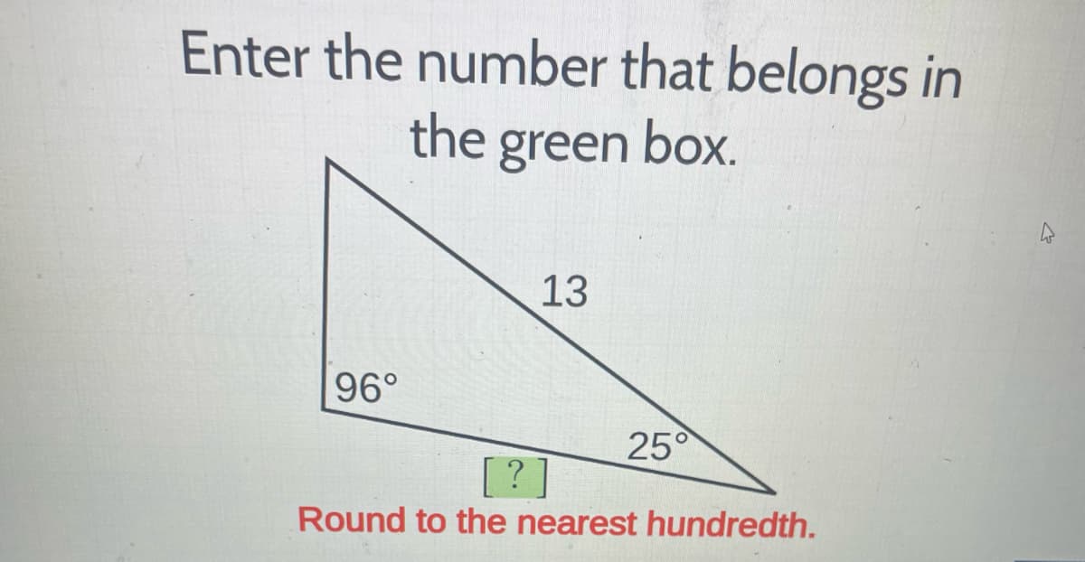 ### Enter the number that belongs in the green box.

A right triangle is shown with one angle measuring 96 degrees and another measuring 25 degrees. The triangle has a hypotenuse measuring 13 units.

#### Instructions:
Calculate the length of the side opposite to the 25° angle and enter this number in the green box. 

Make sure to:
- Round your answer to the nearest hundredth.

This problem requires the application of trigonometric principles to solve for the unknown side length. Use appropriate trigonometric functions (such as sine, cosine, or tangent) and make sure your calculator is set to degrees if needed.