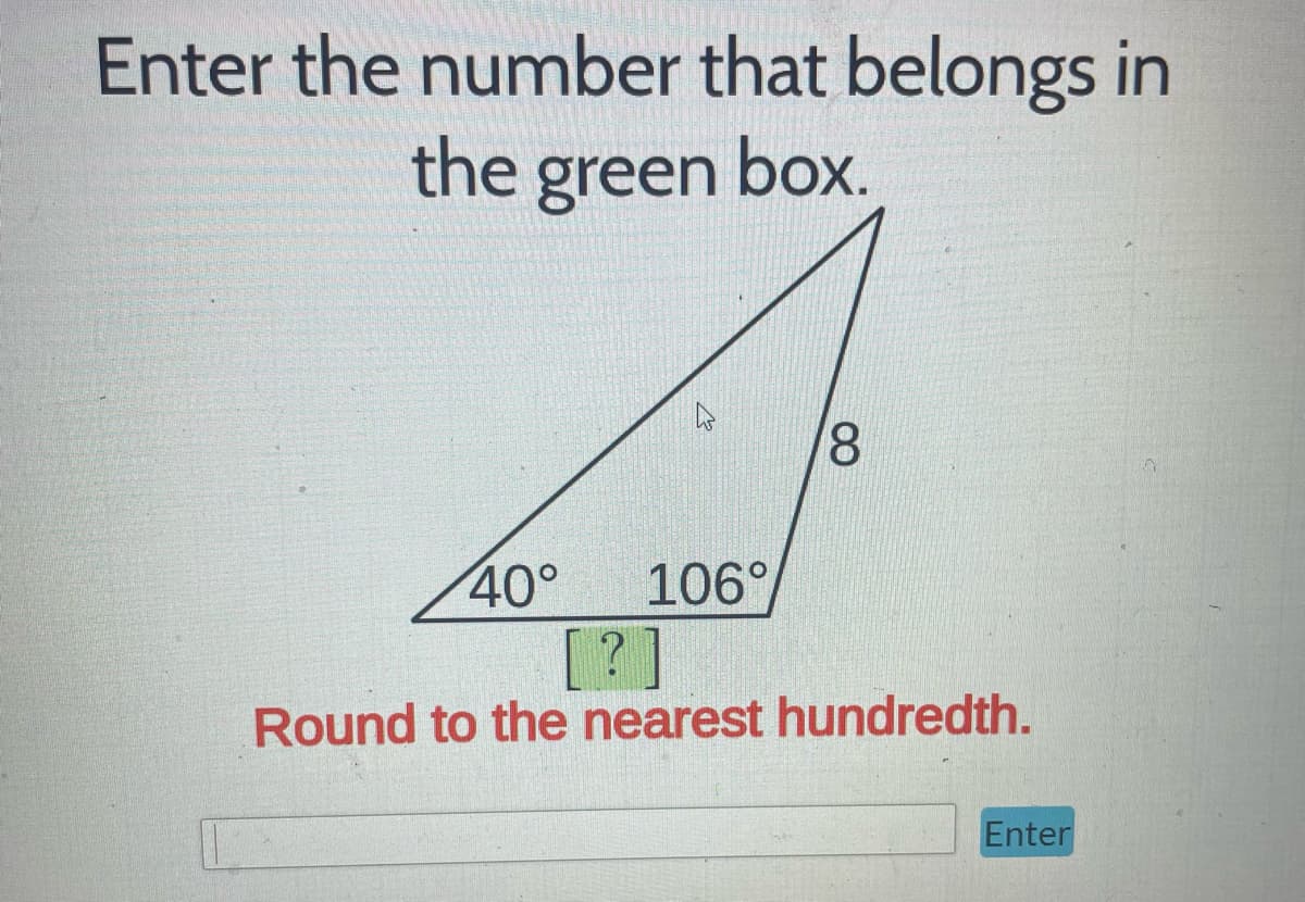 **Enter the Number that Belongs in the Green Box**

---

Here you see a triangle with one side labeled with a length of 8 units. The triangle has two of its internal angles labeled as 40° and 106°, with the third angle marked with a green box containing a question mark (?). Your task is to calculate the length of the side opposite the angle of 40°, which is currently unknown, and enter it in the green box.

Please **round your answer to the nearest hundredth**.

**Instructions:**
1. Use relevant trigonometric principles or the Law of Sines to find the length of the unknown side of the triangle.
2. Input your answer in the text box provided and press "Enter."

**Diagram Explanation:**
- The triangle depicted is not a right-angled triangle.
- One side of the triangle measures 8 units.
- The triangle has interior angles of 40° and 106°, with the third angle implicitly 34° (since the sum of interior angles in a triangle is always 180°).

This problem is designed to test your knowledge of trigonometry and the properties of triangles, specifically in calculating unknown side lengths when given specific angle measurements.