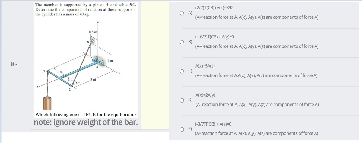 The member is supported by a pin at A and cable BC.
Determine the components of reaction at these supports if
the cylinder has a mass of 40 kg.
(2/7)T(CB)+A(x)=392
A)
(A=reaction force at A, A(x), A(y), A(Z) are components of force A)
0.5 m
(- 6/7)T(CB) + A(y)=0
O B)
(A=reaction force at A, A(x), A(y), A(Z) are components of force A)
1 m
8-
A(x)=5A(z)
D
(A=reaction force at A,A(x), A(y), A(z) are components of force A)
3 m
A(x)=2A(y)
D)
(A=reaction force at A, A(x), A(y), A(Z) are components of force A)
Which following one is TRUE for the equilibrium?
note: ignore weight of the bar.
(-3/7)T(CB) + A(z)=0
E)
(A=reaction force at A, A(x), A(y), A(z) are components of force A)
